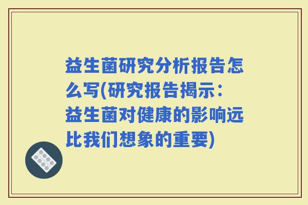 益生菌研究分析报告怎么写(研究报告揭示:益生菌对健康的影响远比我们想象的重要) 益生菌研究分析报告怎么写(研究报告揭示:益生菌对健康的影响远比我们想象的重要)