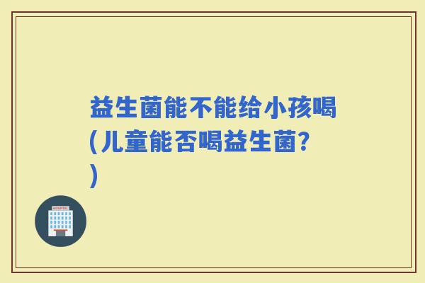 益生菌能不能给小孩喝(儿童能否喝益生菌？)