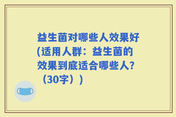 益生菌对哪些人效果好(适用人群:益生菌的效果到底适合哪些人?(30字)) 益生菌对哪些人效果好(适用人群:益生菌的效果到底适合哪些人?(30字))