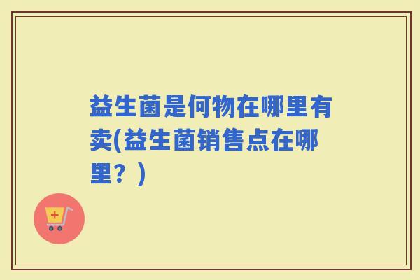 益生菌是何物在哪里有卖(益生菌销售点在哪里？)
