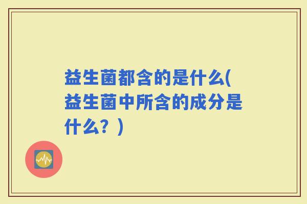 益生菌都含的是什么(益生菌中所含的成分是什么？)