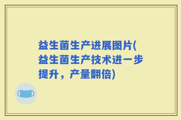 益生菌生产进展图片(益生菌生产技术进一步提升，产量翻倍)