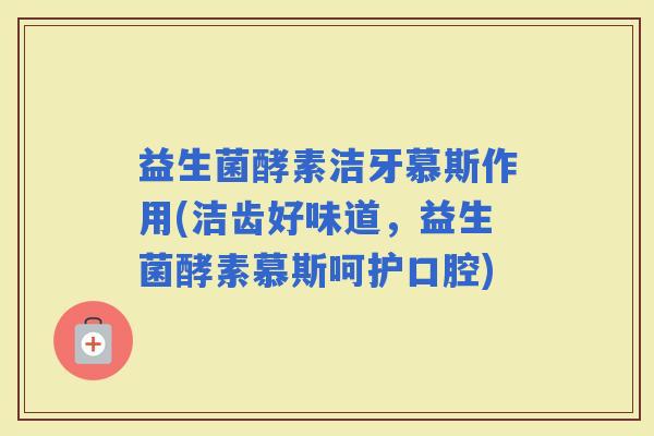益生菌酵素洁牙慕斯作用(洁齿好味道，益生菌酵素慕斯呵护口腔)