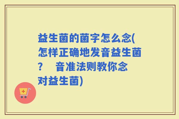 益生菌的菌字怎么念(怎样正确地发音益生菌？  音准法则教你念对益生菌)
