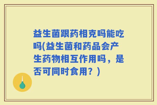 益生菌跟药相克吗能吃吗(益生菌和药品会产生相互作用吗，是否可同时食用？)