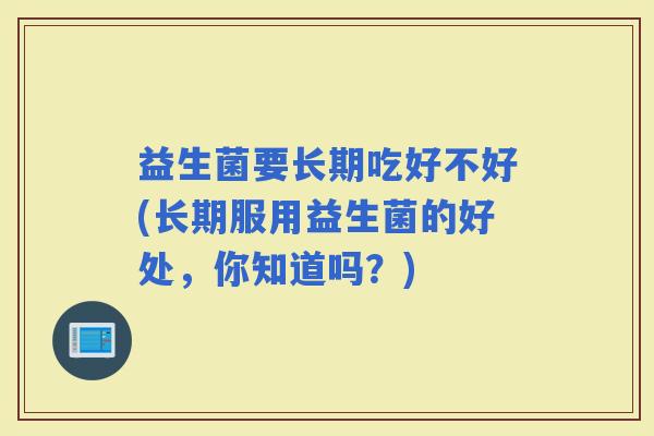 益生菌要长期吃好不好(长期服用益生菌的好处，你知道吗？)