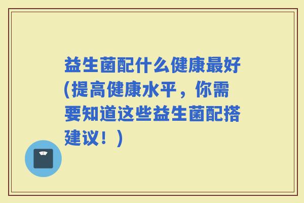 益生菌配什么健康好(提高健康水平，你需要知道这些益生菌配搭建议！)