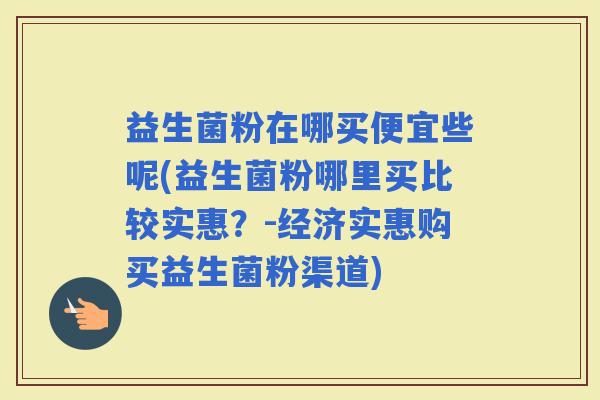 益生菌粉在哪买便宜些呢(益生菌粉哪里买比较实惠？-经济实惠购买益生菌粉渠道)