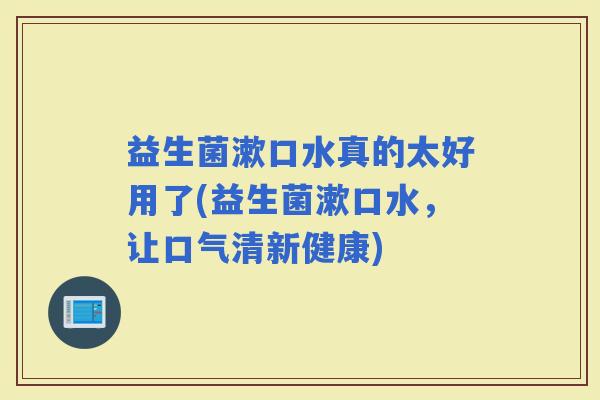 益生菌漱口水真的太好用了(益生菌漱口水，让口气清新健康)