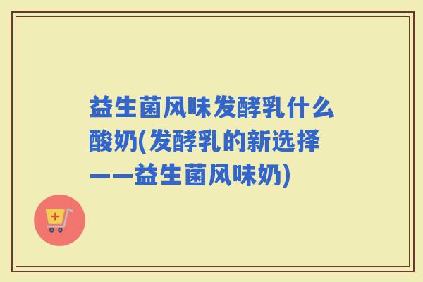 益生菌风味发酵乳什么酸奶(发酵乳的新选择——益生菌风味奶)