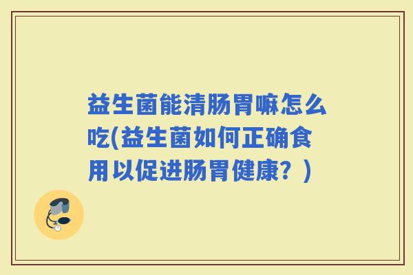 益生菌能清肠胃嘛怎么吃(益生菌如何正确食用以促进肠胃健康？)