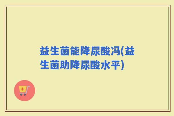 益生菌能降尿酸冯(益生菌助降尿酸水平)