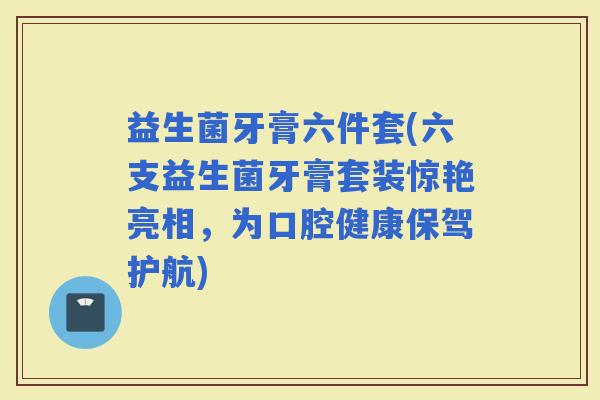 益生菌牙膏六件套(六支益生菌牙膏套装惊艳亮相，为口腔健康保驾护航)