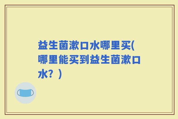 益生菌漱口水哪里买(哪里能买到益生菌漱口水？)
