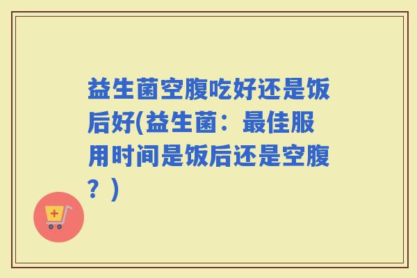 益生菌空腹吃好还是饭后好(益生菌:佳服用时间是饭后还是空腹?) 益生菌空腹吃好还是饭后好(益生菌:佳服用时间是饭后还是空腹?)