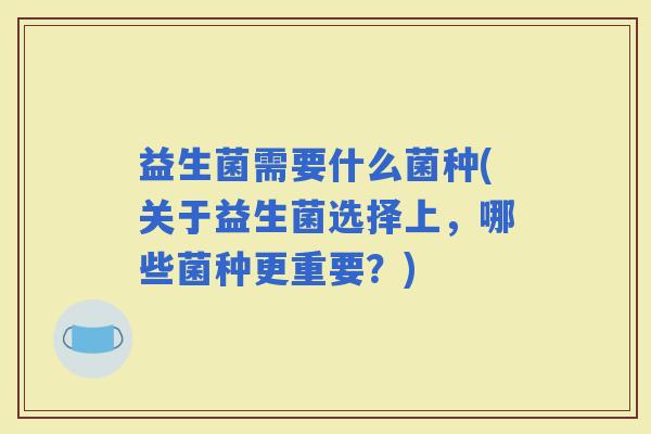 益生菌需要什么菌种(关于益生菌选择上，哪些菌种更重要？)