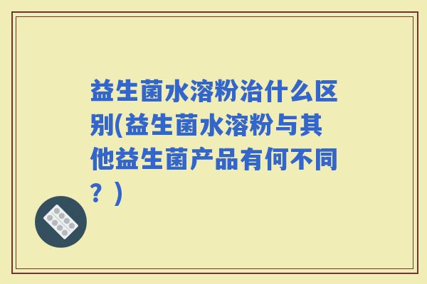 益生菌水溶粉什么区别(益生菌水溶粉与其他益生菌产品有何不同？)