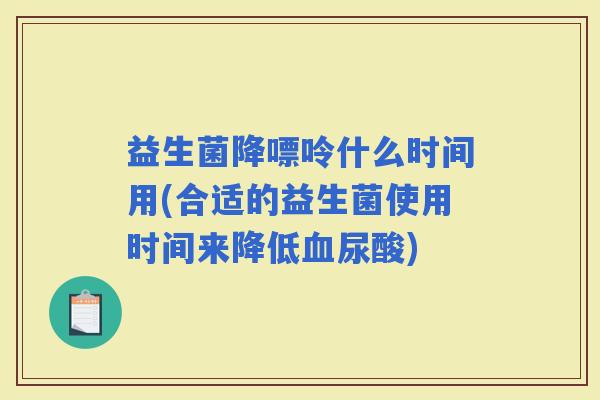 益生菌降嘌呤什么时间用(合适的益生菌使用时间来降低尿酸) 益生菌降嘌呤什么时间用(合适的益生菌使用时间来降低尿酸)