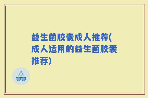益生菌胶囊成人推荐(成人适用的益生菌胶囊推荐)