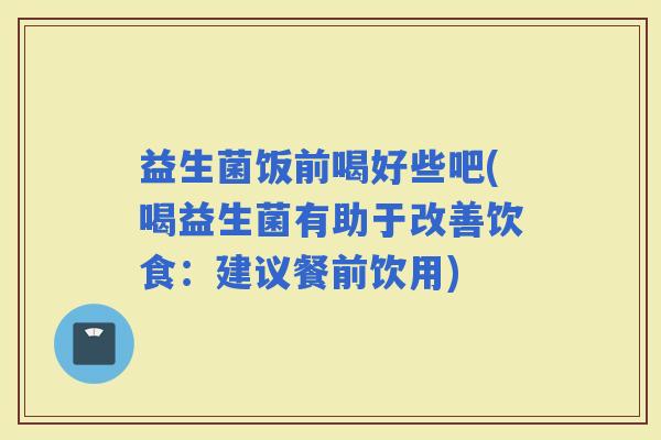 益生菌饭前喝好些吧(喝益生菌有助于改善饮食:建议餐前饮用) 益生菌饭前喝好些吧(喝益生菌有助于改善饮食:建议餐前饮用)
