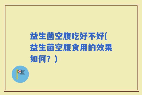 益生菌空腹吃好不好(益生菌空腹食用的效果如何?) 益生菌空腹吃好不好(益生菌空腹食用的效果如何?)