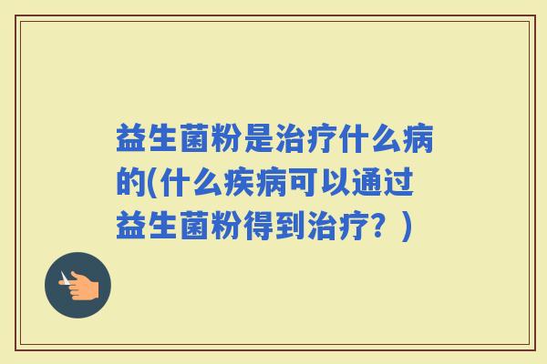 益生菌粉是什么的(什么可以通过益生菌粉得到？)