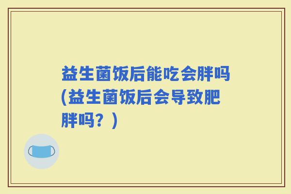 益生菌饭后能吃会胖吗(益生菌饭后会导致吗？)