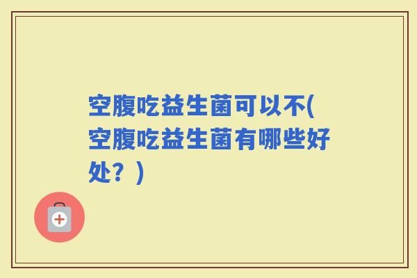 空腹吃益生菌可以不(空腹吃益生菌有哪些好处？)