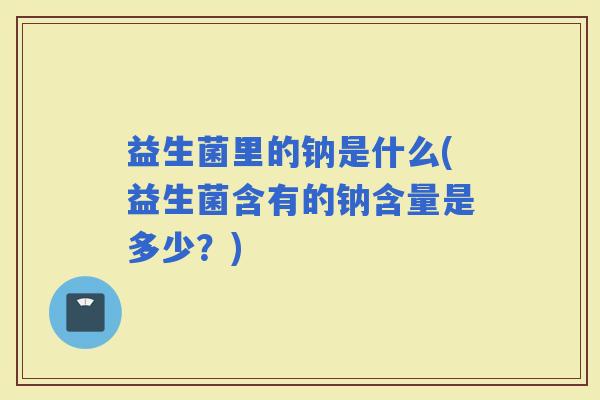 益生菌里的钠是什么(益生菌含有的钠含量是多少？)