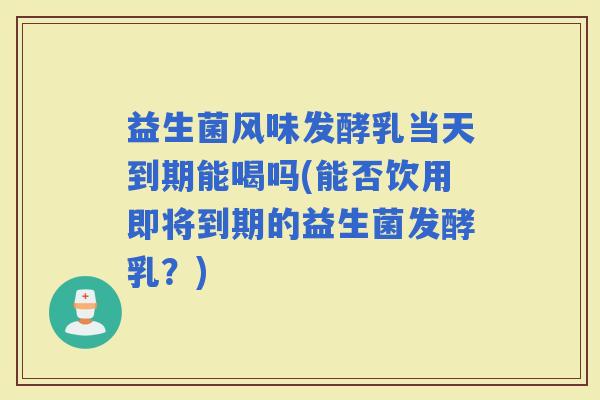 益生菌风味发酵乳当天到期能喝吗(能否饮用即将到期的益生菌发酵乳？)