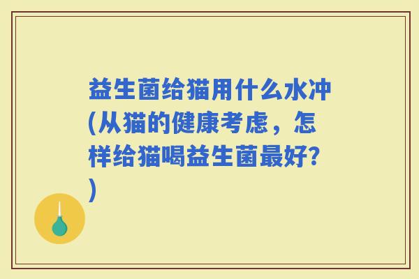 益生菌给猫用什么水冲(从猫的健康考虑，怎样给猫喝益生菌好？)