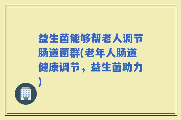 益生菌能够帮老人调节肠道菌群(老年人肠道健康调节，益生菌助力)