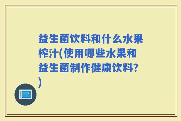益生菌饮料和什么水果榨汁(使用哪些水果和益生菌制作健康饮料？)