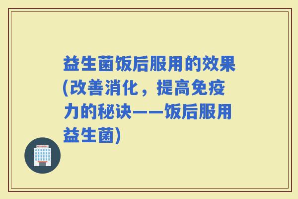 益生菌饭后服用的效果(改善消化，提高力的秘诀——饭后服用益生菌)