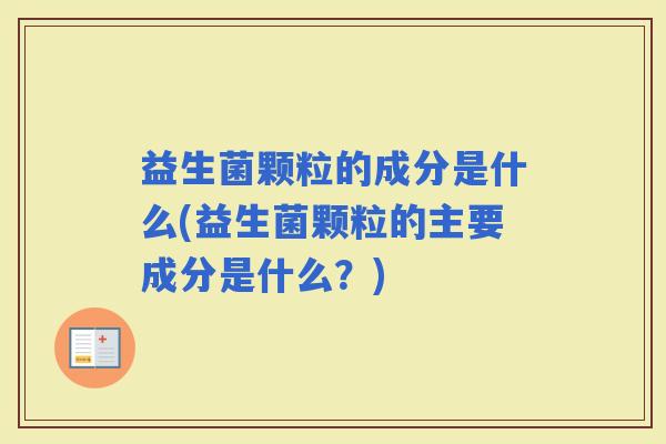 益生菌颗粒的成分是什么(益生菌颗粒的主要成分是什么？)