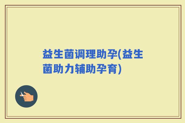 益生菌调理助孕(益生菌助力辅助孕育) 益生菌调理助孕(益生菌助力辅助孕育)
