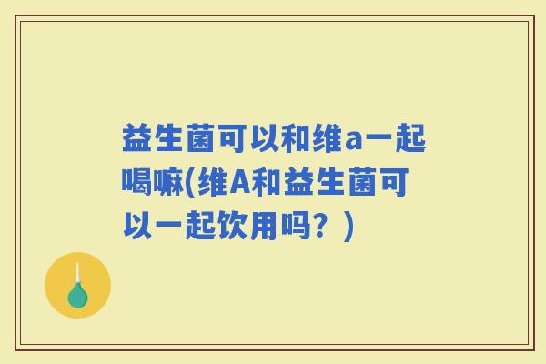 益生菌可以和维a一起喝嘛(维A和益生菌可以一起饮用吗？)