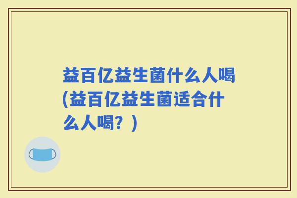益百亿益生菌什么人喝(益百亿益生菌适合什么人喝?) 益百亿益生菌什么人喝(益百亿益生菌适合什么人喝?)