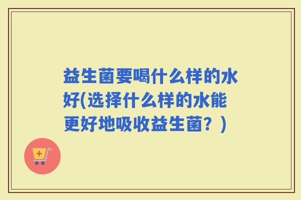 益生菌要喝什么样的水好(选择什么样的水能更好地吸收益生菌？)