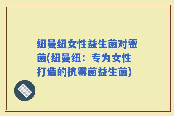 纽曼纽女性益生菌对霉菌(纽曼纽：专为女性打造的抗霉菌益生菌)