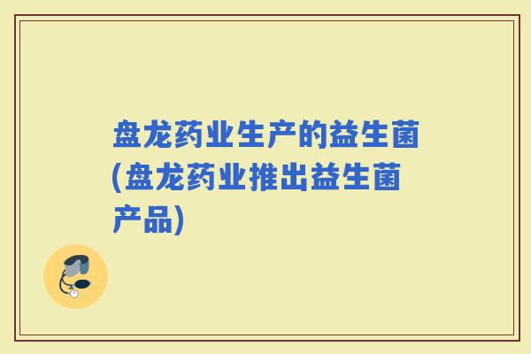 盘龙药业生产的益生菌(盘龙药业推出益生菌产品) 盘龙药业生产的益生菌(盘龙药业推出益生菌产品)
