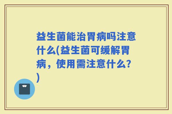 益生菌能胃吗注意什么(益生菌可缓解胃，使用需注意什么？)