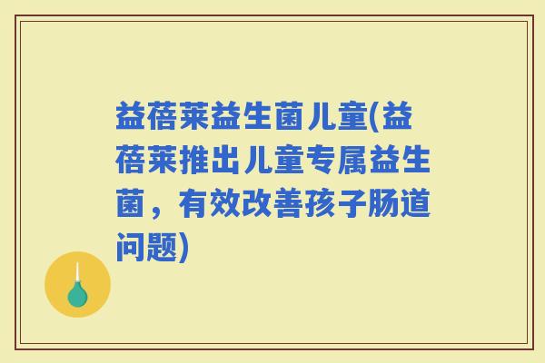 益蓓莱益生菌儿童(益蓓莱推出儿童专属益生菌,有效改善孩子肠道问题) 益蓓莱益生菌儿童(益蓓莱推出儿童专属益生菌,有效改善孩子肠道问题)