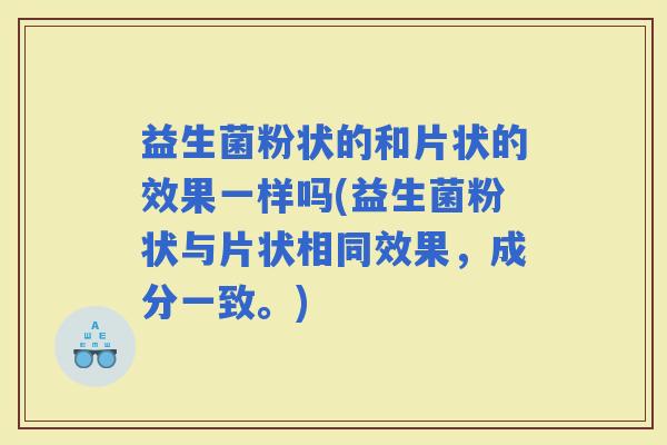 益生菌粉状的和片状的效果一样吗(益生菌粉状与片状相同效果，成分一致。)