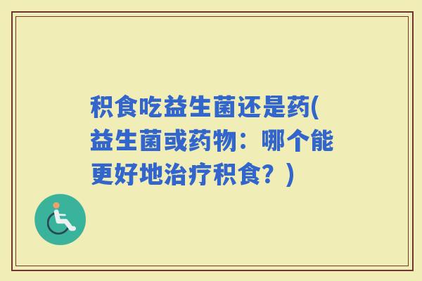 积食吃益生菌还是药(益生菌或：哪个能更好地积食？)