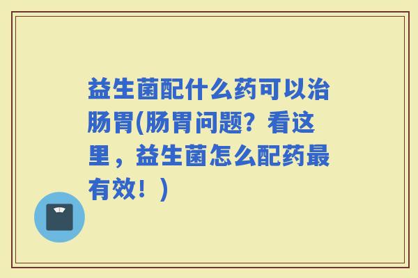 益生菌配什么药可以肠胃(肠胃问题？看这里，益生菌怎么配药有效！)