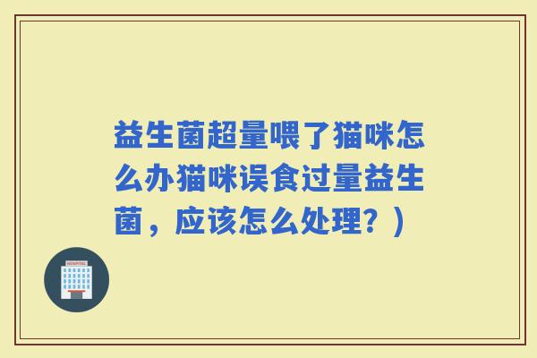 益生菌超量喂了猫咪怎么办猫咪误食过量益生菌，应该怎么处理？)