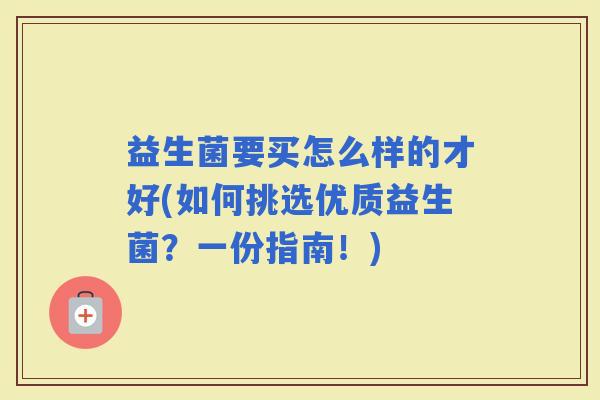 益生菌要买怎么样的才好(如何挑选优质益生菌？一份指南！)