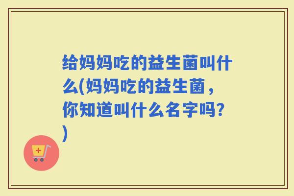 给妈妈吃的益生菌叫什么(妈妈吃的益生菌，你知道叫什么名字吗？)