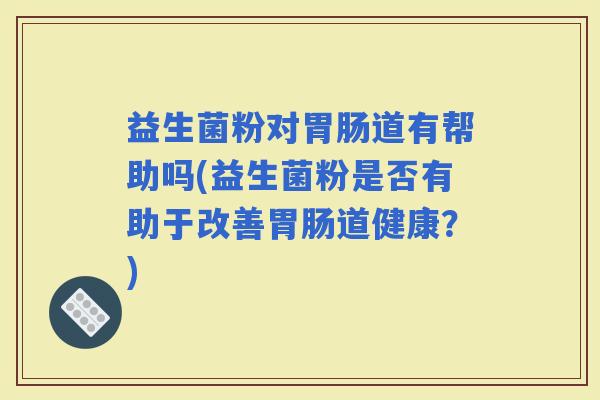 益生菌粉对道有帮助吗(益生菌粉是否有助于改善道健康？)